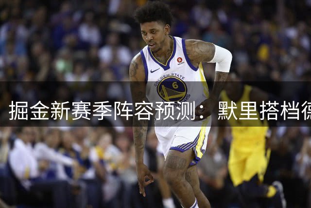 掘金新赛季阵容预测：默里搭档德罗赞领衔首发