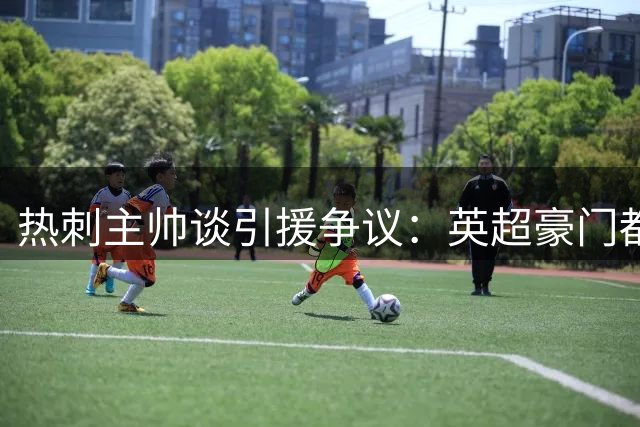 热刺主帅谈引援争议：英超豪门都在投资 为何我们受关注