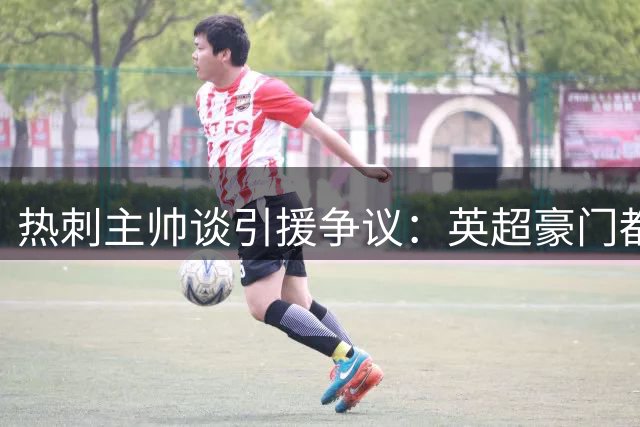 热刺主帅谈引援争议：英超豪门都在投资 为何我们受关注