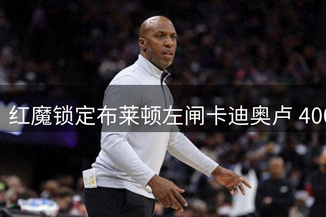 红魔锁定布莱顿左闸卡迪奥卢 4000万镑求购在即