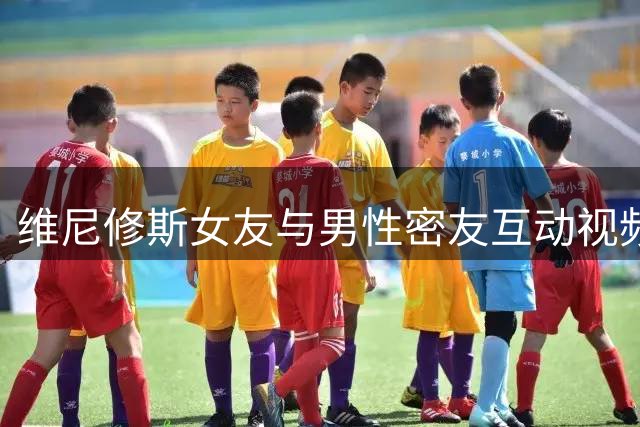 维尼修斯女友与男性密友互动视频惹争议 当事人紧急删除