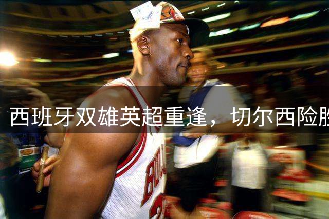 西班牙双雄英超重逢，切尔西险胜富勒姆